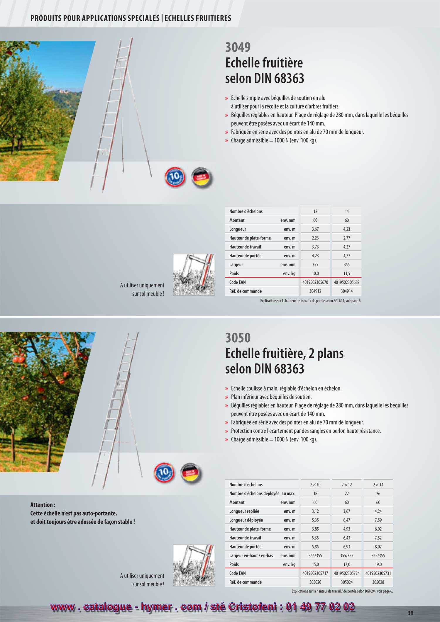 ECHELLES FRUITIERES 



Échelle fruitière selon la norme DIN 68363 

– Échelle simple avec béquilles de soutien en alu à utiliser pour la récolte et 
la culture d‘arbres fruitiers. 
– Fabriquée en série avec des pointes en alu de 70 mm de longueur. 
– Béquilles réglables en hauteur. 
– Charge admissible = 1000 N (env. 100 kg). 
S 

Nombre d‘échelons 12 14 

Montant env. mm 60 60 
A utiliser uniquement Longueur env. m 3,67 4,23 
sur sol Hauteur de plate-forme ca. m 2,23 2,77 
meuble ! Hauteur de travail env. m 3,73 4,27 


Hauteur de portée env. m 4,23 4,77 
Largeur env. mm 355 355 
Poids env. kg 10,0 11,5 
Code EAN 4019502305670 4019502305687 
Réf. de commande 304912 304914 

Échelle fruitière coulissante, 2 plans selon 
la norme DIN 68363 

5 ans de garantie ! 
3050 

– Échelle à coulisse, réglable d‘échelon en échelon. 
– Plan inférieur avec béquilles de soutien. 
– Les deux plans de l‘échelle peuvent être utilisés séparément. 
– Fabriquée en série avec des pointes en alu de 70 mm de longueur. 
– Plan coulissant avec protection contre un décrochage involontaire. 
A utiliser unique


– Sécurité contre l‘écartement au moyen de sangles en perlon à haute rigidité 
ment sur sol

 et réglables. 

meuble ! 

– Béquilles réglables en hauteur. 
– Charge admissible = 1000 N (env. 100 kg). 
S 

Nombre d‘échelons 2x10 2x12 2x14

Attention : 

Montant env. mm 60 6060

l‘échelle à deux plans n‘est 

Nombre d‘échelons déployée au max. 18 2226

pas auto-portante, donc, elle 

Longueur repliée env. m 3,12 3,67 4,24

ne doit en aucun cas être 

Longueur déployée env. m 5,35 6,47 7,59

double, mais doit toujours 

Hauteur de plate-forme env. m 3,85 4,93 6,02

être adossée de façon stable ! 

Hauteur de travail env. m 5,35 6,43 7,52 
Hauteur de portée env. m 5,85 6,93 8,02 
Largeur en-haut / en-bas env. mm 355/355 355/355 355/355 
Poids env. kg 15,0 17,0 19,0 